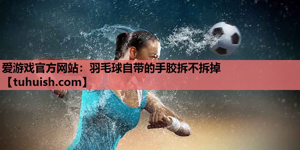 羽毛球自带的手胶拆不拆掉